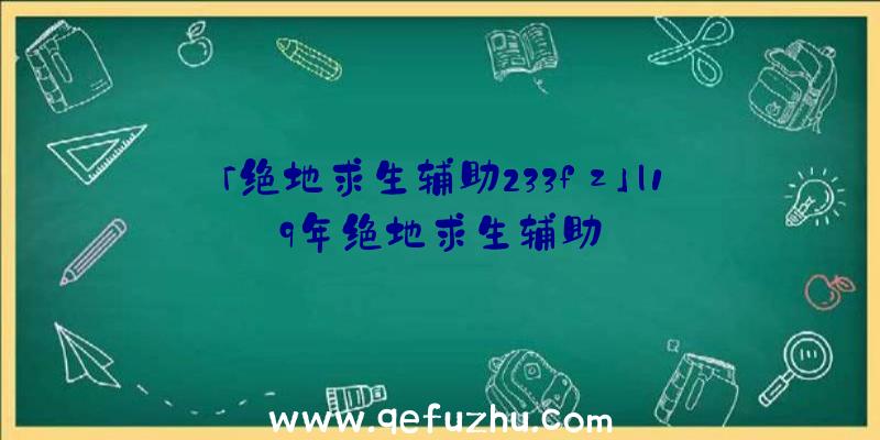 「绝地求生辅助233fz」|19年绝地求生辅助